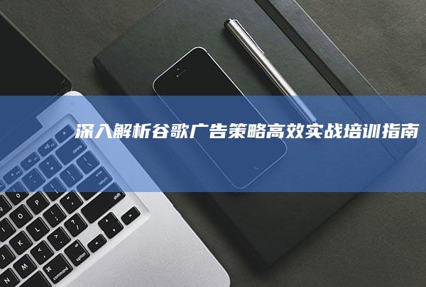 深入解析谷歌广告策略：高效实战培训指南